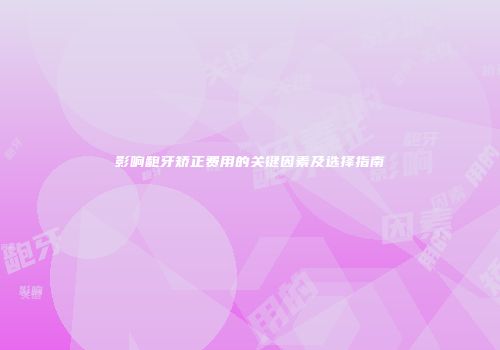 影响龅牙矫正费用的关键因素及选择指南