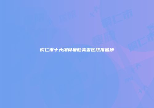 铜仁市十大削骨瘦脸美容医院排名榜