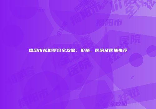揭阳市祛斑整容全攻略：价格、医院及医生推荐