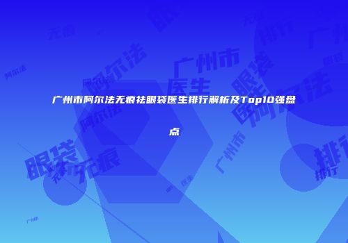 广州市阿尔法无痕祛眼袋医生排行解析及Top10强盘点