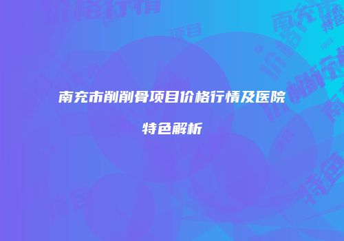 南充市削削骨项目价格行情及医院特色解析
