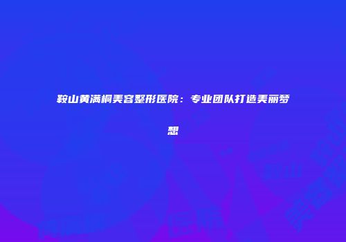 鞍山黄满桐美容整形医院：专业团队打造美丽梦想