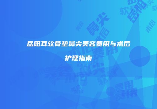 岳阳耳软骨垫鼻尖美容费用与术后护理指南