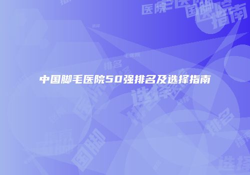 中国脚毛医院50强排名及选择指南