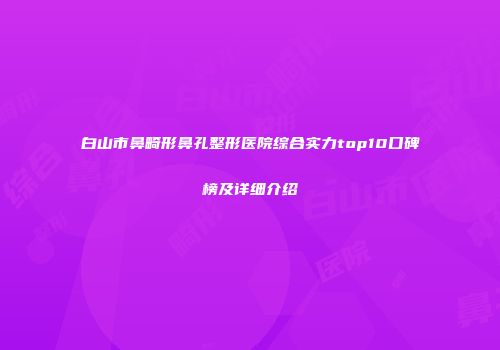 白山市鼻畸形鼻孔整形医院综合实力top10口碑榜及详细介绍