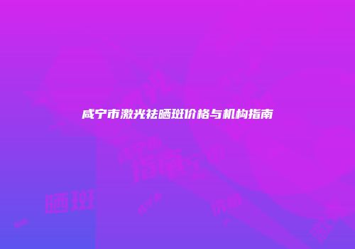 咸宁市激光祛晒斑价格与机构指南