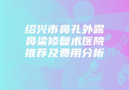 绍兴市鼻孔外露鼻梁修复术医院推荐及费用分析