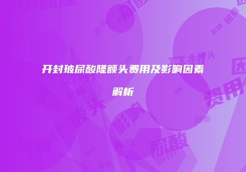 开封玻尿酸隆额头费用及影响因素解析