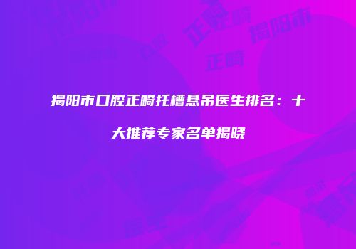 揭阳市口腔正畸托槽悬吊医生排名：十大推荐专家名单揭晓