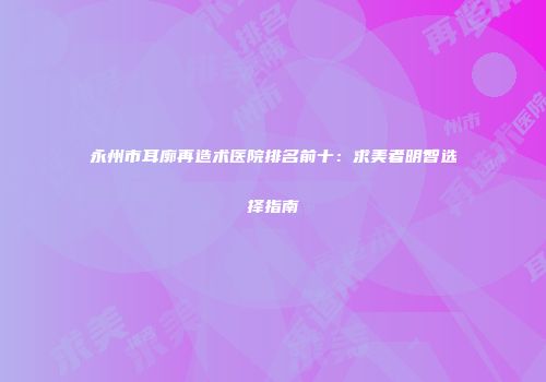 永州市耳廓再造术医院排名前十：求美者明智选择指南