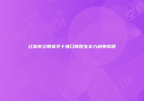 辽源市空腹拔牙十强口碑医生实力榜单揭晓