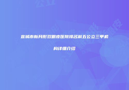 宣城市新月形双眼皮医院排名前五公立三甲机构详细介绍
