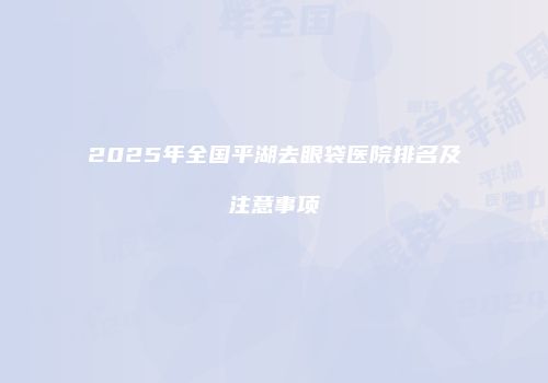 2025年全国平湖去眼袋医院排名及注意事项