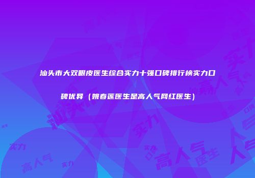 汕头市大双眼皮医生综合实力十强口碑排行榜实力口碑优异（姚春莲医生是高人气网红医生）