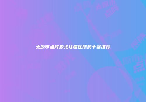 太原市点阵激光祛疤医院前十强推荐