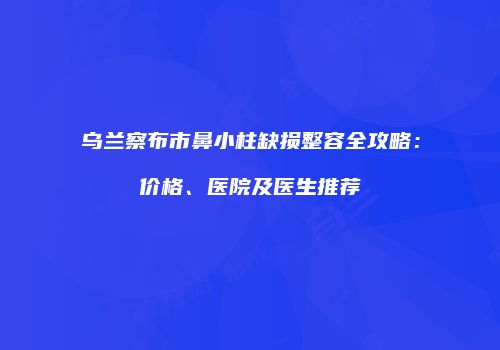 乌兰察布市鼻小柱缺损整容全攻略：价格、医院及医生推荐