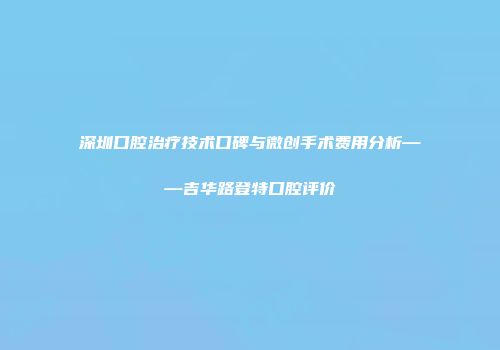 深圳口腔治疗技术口碑与微创手术费用分析——吉华路登特口腔评价