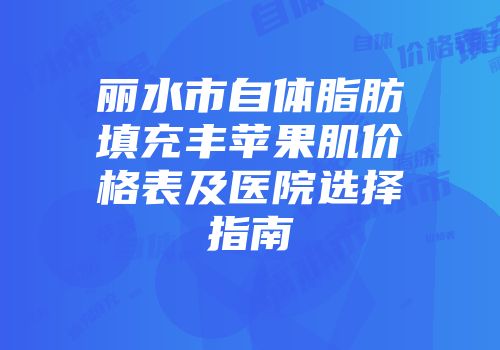 丽水市自体脂肪填充丰苹果肌价格表及医院选择指南