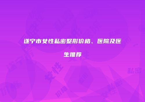 遂宁市女性私密整形价格、医院及医生推荐