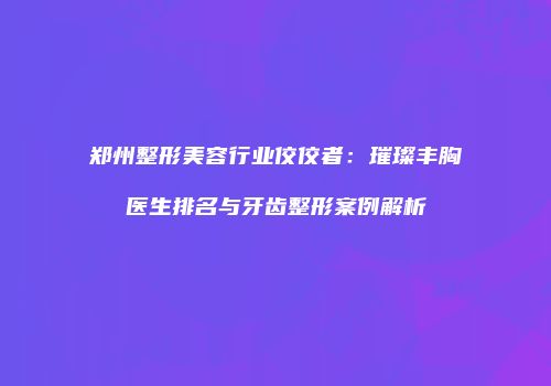 郑州整形美容行业佼佼者：璀璨丰胸医生排名与牙齿整形案例解析