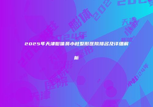 2025年天津膨体鼻小柱整形医院排名及详细解析
