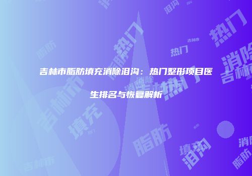 吉林市脂肪填充消除泪沟：热门整形项目医生排名与恢复解析