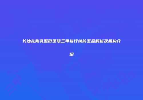 长沙祛附乳整形医院三甲排行榜前五名解析及机构介绍