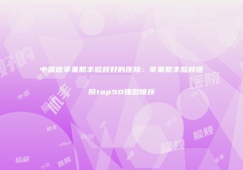 中国做苹果肌丰脸颊好的医院：苹果肌丰脸颊医院top50强烈推荐