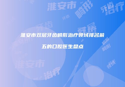 淮安市双层牙齿畸形治疗领域排名前五的口腔医生盘点