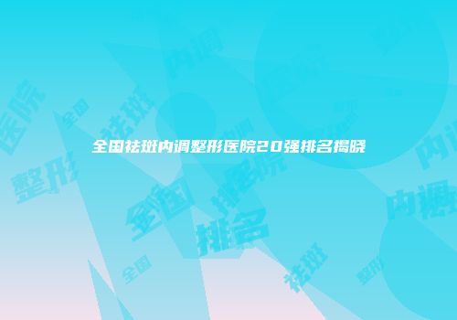 全国祛斑内调整形医院20强排名揭晓