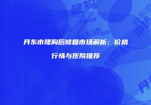 丹东市隆胸后修复市场解析：价格行情与医院推荐