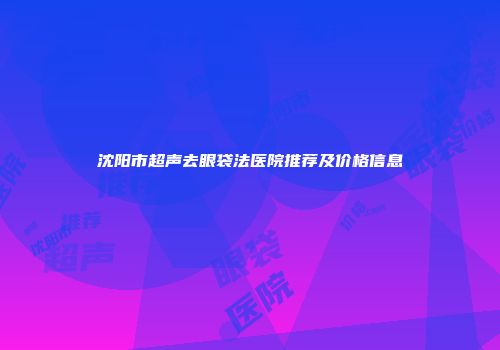 沈阳市超声去眼袋法医院推荐及价格信息