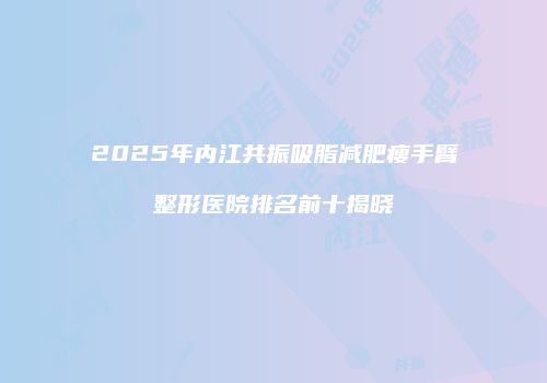 2025年内江共振吸脂减肥瘦手臂整形医院排名前十揭晓