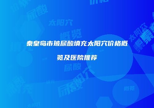 秦皇岛市玻尿酸填充太阳穴价格概览及医院推荐