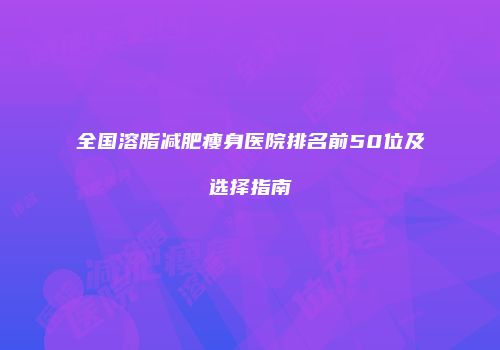 全国溶脂减肥瘦身医院排名前50位及选择指南