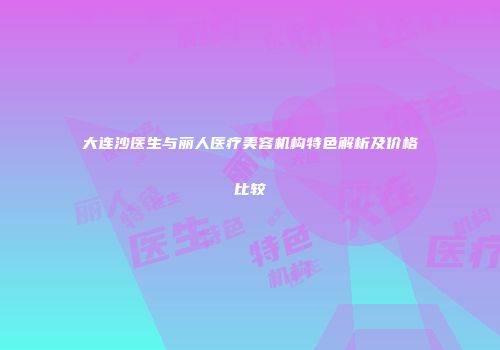 大连沙医生与丽人医疗美容机构特色解析及价格比较