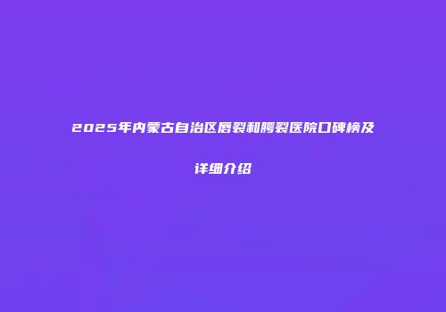 2025年内蒙古自治区唇裂和腭裂医院口碑榜及详细介绍