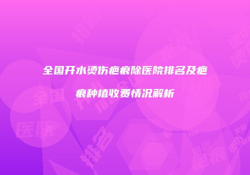 全国开水烫伤疤痕除医院排名及疤痕种植收费情况解析