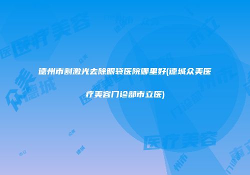 德州市割激光去除眼袋医院哪里好(德城众美医疗美容门诊部市立医)