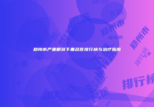 郑州市严重眼袋下垂名医排行榜与治疗指南