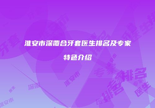 淮安市深覆合牙套医生排名及专家特色介绍