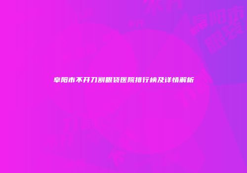 阜阳市不开刀割眼袋医院排行榜及详情解析
