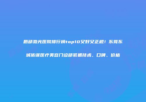 唇部激光医院排行榜top10又好又正规！东莞东城依谋医疗美容门诊部紧抓技术、口碑、价格