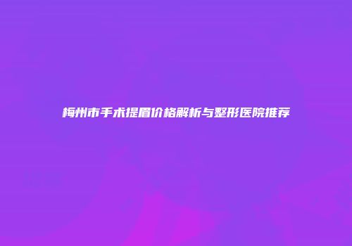 梅州市手术提眉价格解析与整形医院推荐