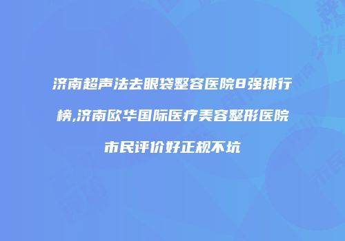济南超声法去眼袋整容医院8强排行榜,济南欧华国际医疗美容整形医院市民评价好正规不坑