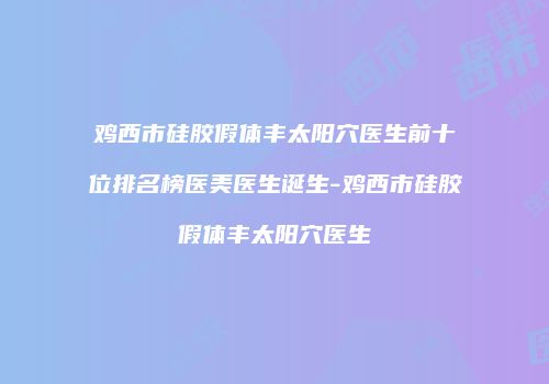 鸡西市硅胶假体丰太阳穴医生前十位排名榜医美医生诞生-鸡西市硅胶假体丰太阳穴医生