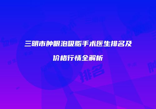 三明市肿眼泡吸脂手术医生排名及价格行情全解析