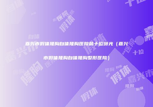 嘉兴市假体隆胸自体隆胸医院前十位曝光（嘉兴市假体隆胸自体隆胸整形医院）