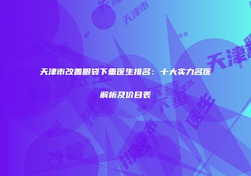 天津市改善眼袋下垂医生排名：十大实力名医解析及价目表