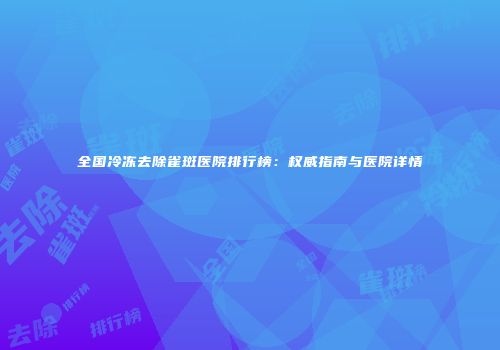 全国冷冻去除雀斑医院排行榜：权威指南与医院详情